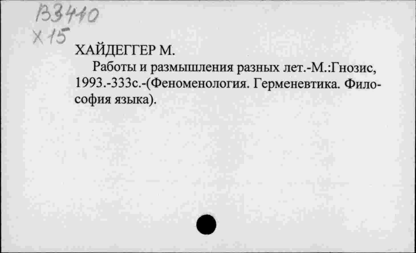 ﻿ЪЗНо
х /5" „
ХАЙДЕГГЕР М.
Работы и размышления разных лет.-М.:Гнозис, 1993.-ЗЗЗс.-(Феноменология. Герменевтика. Философия языка).